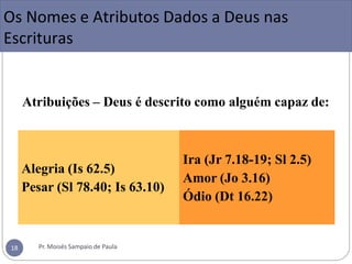 Atribuições – Deus é descrito como alguém capaz de:
Alegria (Is 62.5)
Pesar (Sl 78.40; Is 63.10)
Ira (Jr 7.18-19; Sl 2.5)
Amor (Jo 3.16)
Ódio (Dt 16.22)
Os Nomes e Atributos Dados a Deus nas
Escrituras
Pr. Moisés Sampaio de Paula
18
 