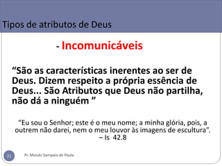 Tipos de atributos de Deus
- Incomunicáveis
“São as características inerentes ao ser de
Deus. Dizem respeito a própria essência de
Deus... São Atributos que Deus não partilha,
não dá a ninguém ”
“Eu sou o Senhor; este é o meu nome; a minha glória, pois, a
outrem não darei, nem o meu louvor às imagens de escultura”.
– Is 42.8
Pr. Moisés Sampaio de Paula
21
 