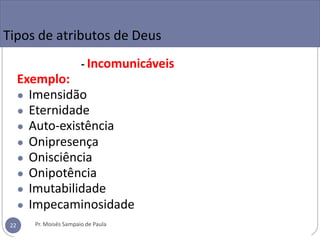 Tipos de atributos de Deus
- Incomunicáveis
Exemplo:
● Imensidão
● Eternidade
● Auto-existência
● Onipresença
● Onisciência
● Onipotência
● Imutabilidade
● Impecaminosidade
Pr. Moisés Sampaio de Paula
22
 