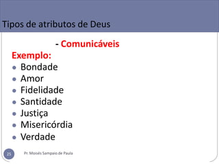- Comunicáveis
Exemplo:
● Bondade
● Amor
● Fidelidade
● Santidade
● Justiça
● Misericórdia
● Verdade
Tipos de atributos de Deus
Pr. Moisés Sampaio de Paula
25
 