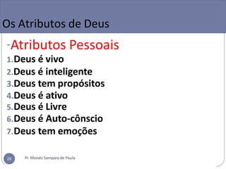 Os Atributos de Deus
-Atributos Pessoais
1.Deus é vivo
2.Deus é inteligente
3.Deus tem propósitos
4.Deus é ativo
5.Deus é Livre
6.Deus é Auto-cônscio
7.Deus tem emoções
Pr. Moisés Sampaio de Paula
26
 