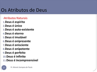 Os Atributos de Deus
-Atributos Naturais
1.Deus é espírito
2.Deus é único
3.Deus é auto-existente
4.Deus é eterno
5.Deus é imutável
6.Deus é onipresente
7.Deus é onisciente
8.Deus é onipotente
9.Deus é perfeito
10.Deus é infinito
11.Deus é incompreensível
Pr. Moisés Sampaio de Paula
27
 
