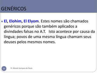 ● El, Elohim, El Elyom. Estes nomes são chamados
genéricos porque são também aplicados a
divindades falsas no A.T. Isto acontece por causa da
língua; povos de uma mesma língua chamam seus
deuses pelos mesmos nomes.
GENÉRICOS
Pr. Moisés Sampaio de Paula
30
 