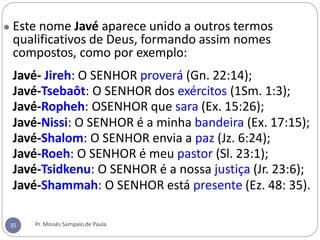 ● Este nome Javé aparece unido a outros termos
qualificativos de Deus, formando assim nomes
compostos, como por exemplo:
Javé- Jireh: O SENHOR proverá (Gn. 22:14);
Javé-Tsebaôt: O SENHOR dos exércitos (1Sm. 1:3);
Javé-Ropheh: OSENHOR que sara (Ex. 15:26);
Javé-Nissi: O SENHOR é a minha bandeira (Ex. 17:15);
Javé-Shalom: O SENHOR envia a paz (Jz. 6:24);
Javé-Roeh: O SENHOR é meu pastor (Sl. 23:1);
Javé-Tsidkenu: O SENHOR é a nossa justiça (Jr. 23:6);
Javé-Shammah: O SENHOR está presente (Ez. 48: 35).
Pr. Moisés Sampaio de Paula
35
 