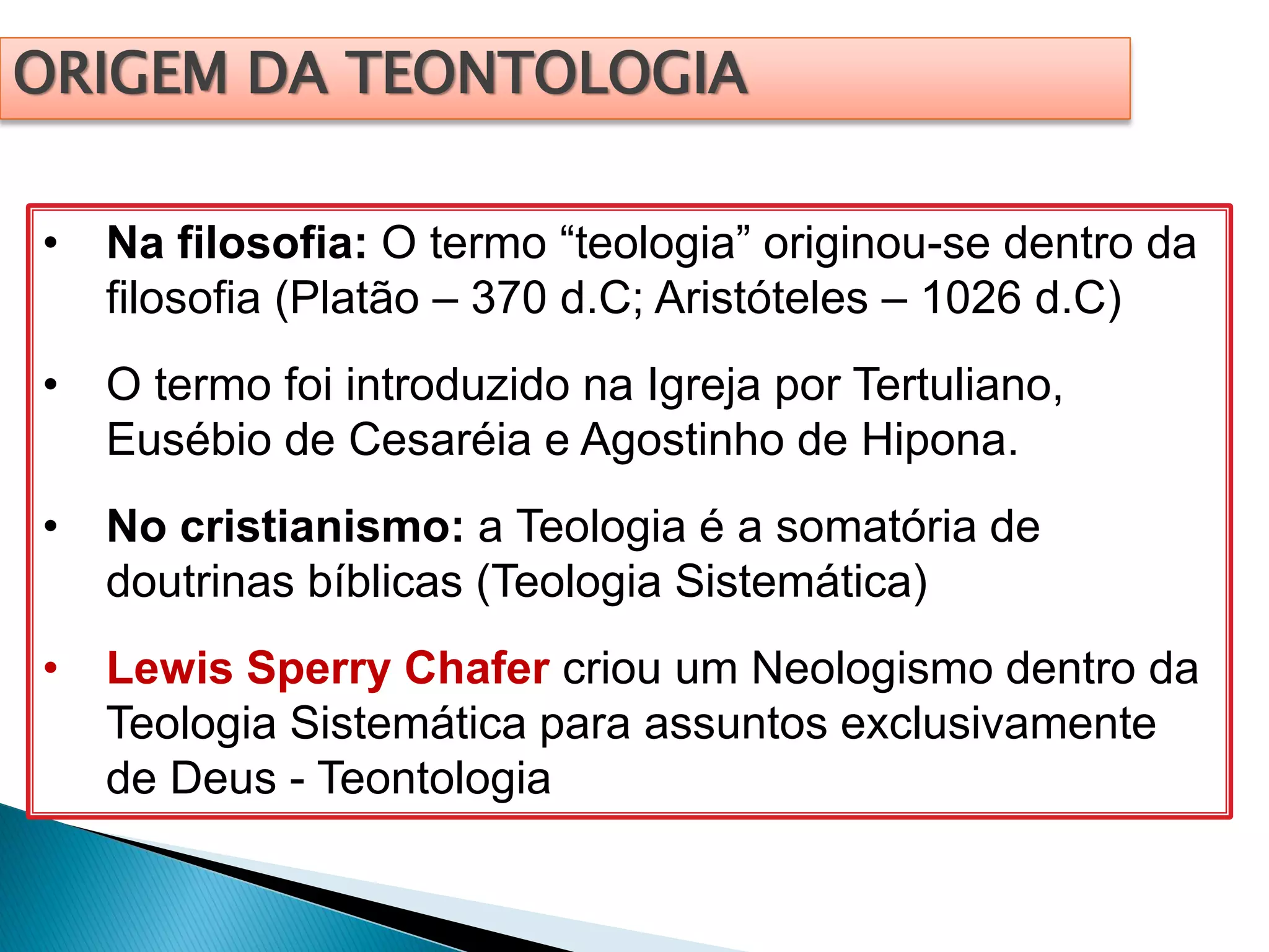 ORIGEM DA TEONTOLOGIA
• Na filosofia: O termo “teologia” originou-se dentro da
filosofia (Platão – 370 d.C; Aristóteles – 1026 d.C)
• O termo foi introduzido na Igreja por Tertuliano,
Eusébio de Cesaréia e Agostinho de Hipona.
• No cristianismo: a Teologia é a somatória de
doutrinas bíblicas (Teologia Sistemática)
• Lewis Sperry Chafer criou um Neologismo dentro da
Teologia Sistemática para assuntos exclusivamente
de Deus - Teontologia
 