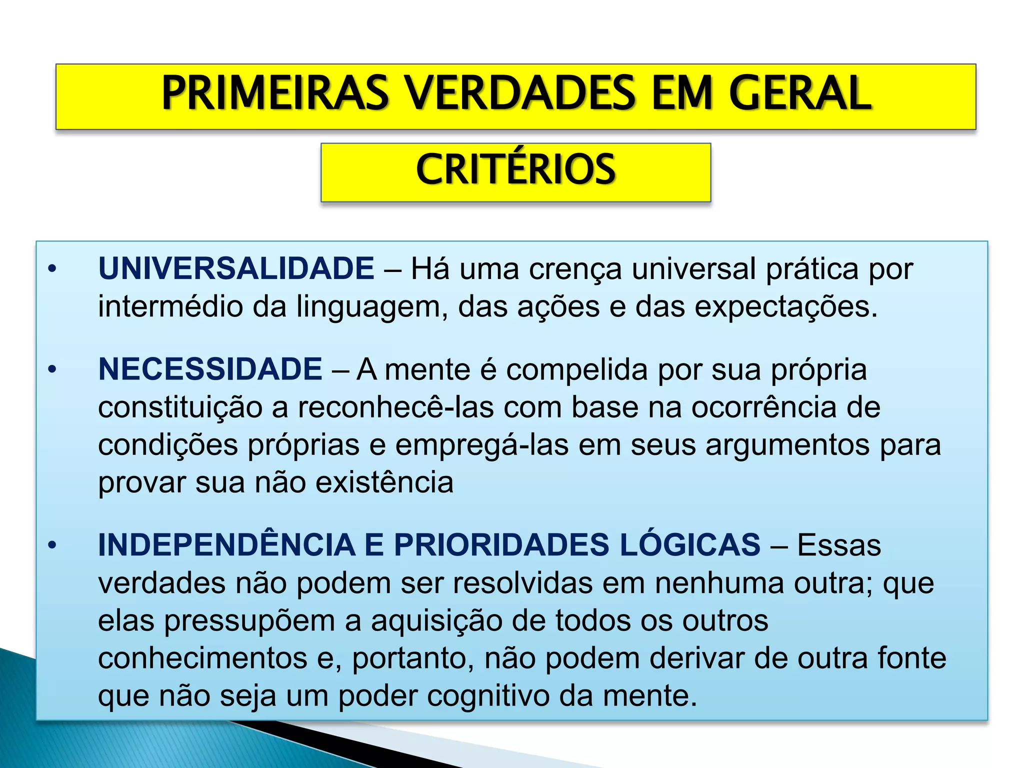 • UNIVERSALIDADE – Há uma crença universal prática por
intermédio da linguagem, das ações e das expectações.
• NECESSIDADE – A mente é compelida por sua própria
constituição a reconhecê-las com base na ocorrência de
condições próprias e empregá-las em seus argumentos para
provar sua não existência
• INDEPENDÊNCIA E PRIORIDADES LÓGICAS – Essas
verdades não podem ser resolvidas em nenhuma outra; que
elas pressupõem a aquisição de todos os outros
conhecimentos e, portanto, não podem derivar de outra fonte
que não seja um poder cognitivo da mente.
PRIMEIRAS VERDADES EM GERAL
CRITÉRIOS
 