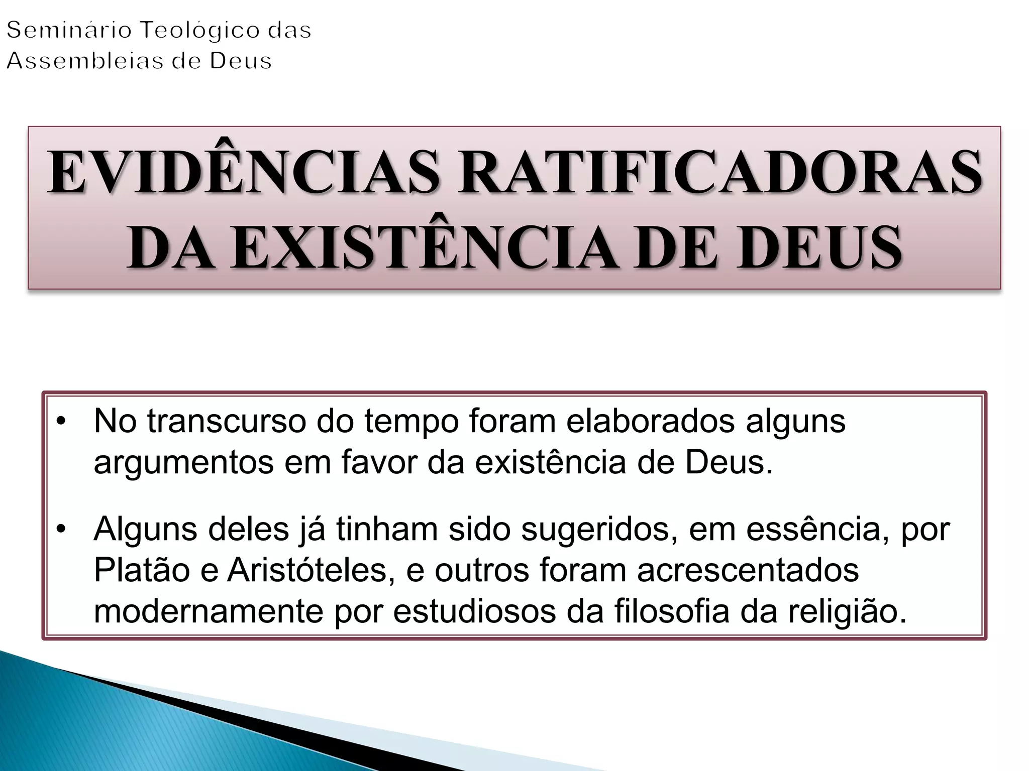 EVIDÊNCIAS RATIFICADORAS
DA EXISTÊNCIA DE DEUS
• No transcurso do tempo foram elaborados alguns
argumentos em favor da existência de Deus.
• Alguns deles já tinham sido sugeridos, em essência, por
Platão e Aristóteles, e outros foram acrescentados
modernamente por estudiosos da filosofia da religião.
 