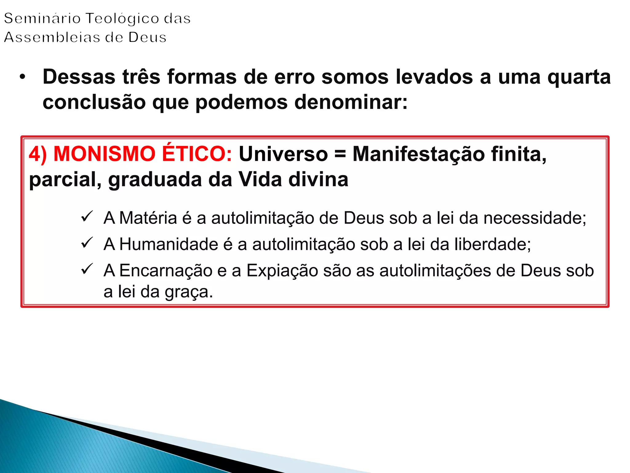 4) MONISMO ÉTICO: Universo = Manifestação finita,
parcial, graduada da Vida divina
 A Matéria é a autolimitação de Deus sob a lei da necessidade;
 A Humanidade é a autolimitação sob a lei da liberdade;
 A Encarnação e a Expiação são as autolimitações de Deus sob
a lei da graça.
• Dessas três formas de erro somos levados a uma quarta
conclusão que podemos denominar:
 
