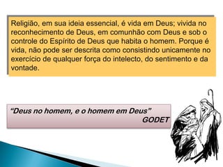 Religião, em sua ideia essencial, é vida em Deus; vivida no
reconhecimento de Deus, em comunhão com Deus e sob o
controle do Espírito de Deus que habita o homem. Porque é
vida, não pode ser descrita como consistindo unicamente no
exercício de qualquer força do intelecto, do sentimento e da
vontade.
“Deus no homem, e o homem em Deus”
GODET
 