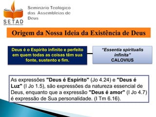 Origem da Nossa Ideia da Existência de Deus
Deus é o Espírito infinito e perfeito
em quem todas as coisas têm sua
fonte, sustento e fim.
“Essentia spiritualis
infinita”
CALOVIUS
As expressões "Deus é Espírito" (Jo 4.24) e "Deus é
Luz" (I Jo 1.5), são expressões da natureza essencial de
Deus, enquanto que a expressão "Deus é amor" (I Jo 4.7)
é expressão de Sua personalidade. (I Tm 6.16).
 