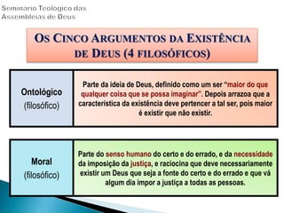 OS CINCO ARGUMENTOS DA EXISTÊNCIA
DE DEUS (4 FILOSÓFICOS)
Moral
(filosófico)
Parte do senso humano do certo e do errado, e da necessidade
da imposição da justiça, e raciocina que deve necessariamente
existir um Deus que seja a fonte do certo e do errado e que vá
algum dia impor a justiça a todas as pessoas.
Ontológico
(filosófico)
Parte da ideia de Deus, definido como um ser “maior do que
qualquer coisa que se possa imaginar”. Depois arrazoa que a
característica da existência deve pertencer a tal ser, pois maior
é existir que não existir.
 