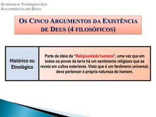Histórico ou
Etnológico
Parte da ideia da “Religiosidade humana”, uma vez que em
todos os povos da terra há um sentimento religioso que se
revela em cultos exteriores. Visto que é um fenômeno universal,
deve pertencer à própria natureza do homem.
OS CINCO ARGUMENTOS DA EXISTÊNCIA
DE DEUS (4 FILOSÓFICOS)
 