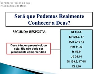 SEGUNDA RESPOSTA
Deus é incompreensível, ou
seja: Ele não pode ser
plenamente compreendido
Sl 147.5
Sl 139.6, 17
1Co 2.10-12
Rm 11.33
Is 55.9
Jó 26.14
Sl 139.6, 17-18
Cl 1.10
Será que Podemos Realmente
Conhecer a Deus?
 