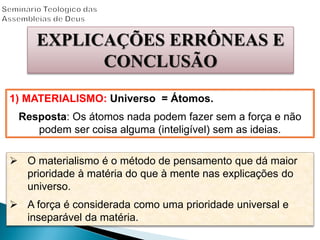 EXPLICAÇÕES ERRÔNEAS E
CONCLUSÃO
1) MATERIALISMO: Universo = Átomos.
Resposta: Os átomos nada podem fazer sem a força e não
podem ser coisa alguma (inteligível) sem as ideias.
 O materialismo é o método de pensamento que dá maior
prioridade à matéria do que à mente nas explicações do
universo.
 A força é considerada como uma prioridade universal e
inseparável da matéria.
 