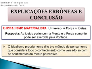 EXPLICAÇÕES ERRÔNEAS E
CONCLUSÃO
2) IDEALISMO MATERIALISTA: Universo = Força + Ideias.
Resposta: As ideias pertencem à Mente e a Força somente
pode ser exercida pela Vontade.
 O Idealismo propriamente dito é o método de pensamento
que considera todo o conhecimento como versado só com
os sentimentos da mente perceptiva.
 