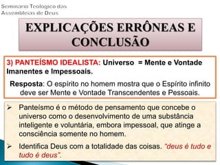 EXPLICAÇÕES ERRÔNEAS E
CONCLUSÃO
3) PANTEÍSMO IDEALISTA: Universo = Mente e Vontade
Imanentes e Impessoais.
Resposta: O espírito no homem mostra que o Espírito infinito
deve ser Mente e Vontade Transcendentes e Pessoais.
 Panteísmo é o método de pensamento que concebe o
universo como o desenvolvimento de uma substância
inteligente e voluntária, embora impessoal, que atinge a
consciência somente no homem.
 Identifica Deus com a totalidade das coisas. “deus é tudo e
tudo é deus”.
 