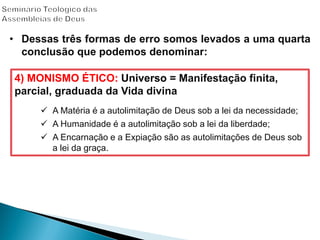 4) MONISMO ÉTICO: Universo = Manifestação finita,
parcial, graduada da Vida divina
 A Matéria é a autolimitação de Deus sob a lei da necessidade;
 A Humanidade é a autolimitação sob a lei da liberdade;
 A Encarnação e a Expiação são as autolimitações de Deus sob
a lei da graça.
• Dessas três formas de erro somos levados a uma quarta
conclusão que podemos denominar:
 