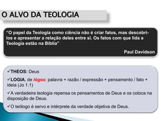 O ALVO DA TEOLOGIA
“O papel da Teologia como ciência não é criar fatos, mas descobri-
los e apresentar a relação deles entre si. Os fatos com que lida a
Teologia estão na Bíblia”
Paul Davidson
THEOS: Deus
LOGIA, de lógos: palavra + razão / expressão + pensamento / fato +
ideia (Jo 1.1)
A verdadeira teologia repensa os pensamentos de Deus e os coloca na
disposição de Deus.
O teólogo é servo e intérprete da verdade objetiva de Deus.
 