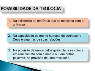 POSSIBILIDADE DA TEOLOGIA
2. Na capacidade da mente humana de conhecer a
Deus e algumas de suas relações
1. Na existência de um Deus que se relaciona com o
universo
3. Na provisão de meios pelos quais Deus se coloca
em real contato com a mente ou, em outras
palavras, na provisão de uma revelação.
 