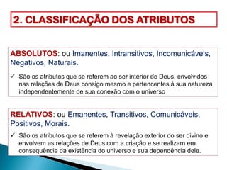 2. CLASSIFICAÇÃO DOS ATRIBUTOS
ABSOLUTOS: ou Imanentes, Intransitivos, Incomunicáveis,
Negativos, Naturais.
 São os atributos que se referem ao ser interior de Deus, envolvidos
nas relações de Deus consigo mesmo e pertencentes à sua natureza
independentemente de sua conexão com o universo
RELATIVOS: ou Emanentes, Transitivos, Comunicáveis,
Positivos, Morais.
 São os atributos que se referem à revelação exterior do ser divino e
envolvem as relações de Deus com a criação e se realizam em
consequência da existência do universo e sua dependência dele.
 