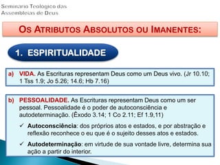 OS ATRIBUTOS ABSOLUTOS OU IMANENTES:
1. ESPIRITUALIDADE
a) VIDA. As Escrituras representam Deus como um Deus vivo. (Jr 10.10;
1 Tss 1.9; Jo 5.26; 14.6; Hb 7.16)
b) PESSOALIDADE. As Escrituras representam Deus como um ser
pessoal. Pessoalidade é o poder de autoconsciência e
autodeterminação. (Êxodo 3.14; 1 Co 2.11; Ef 1.9,11)
 Autoconsciência: dos próprios atos e estados, e por abstração e
reflexão reconhece o eu que é o sujeito desses atos e estados.
 Autodeterminação: em virtude de sua vontade livre, determina sua
ação a partir do interior.
 