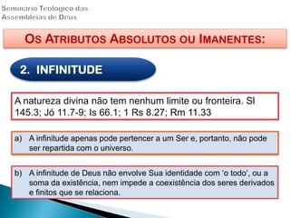 OS ATRIBUTOS ABSOLUTOS OU IMANENTES:
2. INFINITUDE
A natureza divina não tem nenhum limite ou fronteira. Sl
145.3; Jó 11.7-9; Is 66.1; 1 Rs 8.27; Rm 11.33
a) A infinitude apenas pode pertencer a um Ser e, portanto, não pode
ser repartida com o universo.
b) A infinitude de Deus não envolve Sua identidade com „o todo‟, ou a
soma da existência, nem impede a coexistência dos seres derivados
e finitos que se relaciona.
 