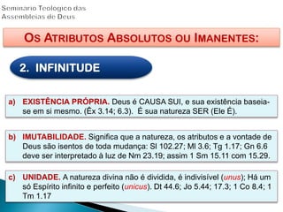 OS ATRIBUTOS ABSOLUTOS OU IMANENTES:
2. INFINITUDE
a) EXISTÊNCIA PRÓPRIA. Deus é CAUSA SUI, e sua existência baseia-
se em si mesmo. (Êx 3.14; 6.3). É sua natureza SER (Ele É).
b) IMUTABILIDADE. Significa que a natureza, os atributos e a vontade de
Deus são isentos de toda mudança: Sl 102.27; Ml 3.6; Tg 1.17; Gn 6.6
deve ser interpretado à luz de Nm 23.19; assim 1 Sm 15.11 com 15.29.
c) UNIDADE. A natureza divina não é dividida, é indivisível (unus); Há um
só Espírito infinito e perfeito (unicus). Dt 44.6; Jo 5.44; 17.3; 1 Co 8.4; 1
Tm 1.17
 