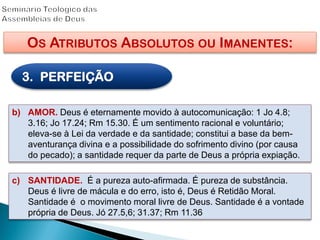 OS ATRIBUTOS ABSOLUTOS OU IMANENTES:
3. PERFEIÇÃO
b) AMOR. Deus é eternamente movido à autocomunicação: 1 Jo 4.8;
3.16; Jo 17.24; Rm 15.30. É um sentimento racional e voluntário;
eleva-se à Lei da verdade e da santidade; constitui a base da bem-
aventurança divina e a possibilidade do sofrimento divino (por causa
do pecado); a santidade requer da parte de Deus a própria expiação.
c) SANTIDADE. É a pureza auto-afirmada. É pureza de substância.
Deus é livre de mácula e do erro, isto é, Deus é Retidão Moral.
Santidade é o movimento moral livre de Deus. Santidade é a vontade
própria de Deus. Jó 27.5,6; 31.37; Rm 11.36
 