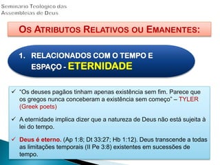 OS ATRIBUTOS RELATIVOS OU EMANENTES:
1. RELACIONADOS COM O TEMPO E
ESPAÇO - ETERNIDADE
 “Os deuses pagãos tinham apenas existência sem fim. Parece que
os gregos nunca conceberam a existência sem começo” – TYLER
(Greek poets)
 A eternidade implica dizer que a natureza de Deus não está sujeita à
lei do tempo.
 Deus é eterno. (Ap 1:8; Dt 33:27; Hb 1:12). Deus transcende a todas
as limitações temporais (II Pe 3:8) existentes em sucessões de
tempo.
 