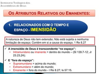 OS ATRIBUTOS RELATIVOS OU EMANENTES:
1. RELACIONADOS COM O TEMPO E
ESPAÇO - IMENSIDÃO
A natureza de Deus não tem extensão; Não está sujeita a nenhuma
limitação de espaço; Contém em si a causa do espaço. 1 Re 8.27
 A imensidão de Deus é transcendente “no espaço”:
• Intramundano ou imanente = dentro do mundo – (Sl 139.7-12; Jr
23.23,24);
 E “fora do espaço”:
• Supramundano = acima do mundo;
• Extramundano = além do mundo;
• Emanente = fora do mundo - I Re 8.27; Is 57:15.
 