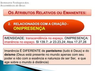 OS ATRIBUTOS RELATIVOS OU EMANENTES:
2. RELACIONADOS COM A CRIAÇÃO -
ONIPRESENÇA
IMENSIDADE: transcendência no espaço. ONIPRESENÇA:
imanência no espaço. Sl 139.7; Jr 23.23,24; Atos 17.27,28
Imanência É DIFERENTE de panteísmo (tudo é Deus) e do
deísmo (Deus está presente no mundo apenas com seu
poder e não com a essência e natureza de ser Ser, e que
age sobre o mundo à distância)
 