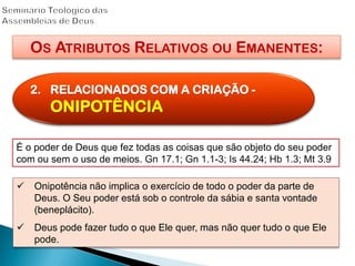 OS ATRIBUTOS RELATIVOS OU EMANENTES:
2. RELACIONADOS COM A CRIAÇÃO -
ONIPOTÊNCIA
É o poder de Deus que fez todas as coisas que são objeto do seu poder
com ou sem o uso de meios. Gn 17.1; Gn 1.1-3; Is 44.24; Hb 1.3; Mt 3.9
 Onipotência não implica o exercício de todo o poder da parte de
Deus. O Seu poder está sob o controle da sábia e santa vontade
(beneplácito).
 Deus pode fazer tudo o que Ele quer, mas não quer tudo o que Ele
pode.
 