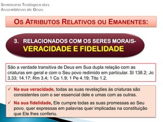 OS ATRIBUTOS RELATIVOS OU EMANENTES:
3. RELACIONADOS COM OS SERES MORAIS-
VERACIDADE E FIDELIDADE
São a verdade transitiva de Deus em Sua dupla relação com as
criaturas em geral e com o Seu povo redimido em particular. Sl 138.2; Jo
3.33; 14.17; Rm 3.4; 1 Co 1.9; 1 Pe 4.19; Tito 1.2.
 Na sua veracidade, todas as suas revelações às criaturas são
consistentes com o ser essencial dele e umas com as outras.
 Na sua fidelidade, Ele cumpre todas as suas promessas ao Seu
povo, quer expressas em palavras quer implicadas na constituição
que Ele lhes conferiu.
 