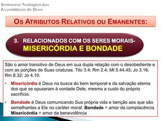OS ATRIBUTOS RELATIVOS OU EMANENTES:
3. RELACIONADOS COM OS SERES MORAIS-
MISERICÓRDIA E BONDADE
São o amor transitivo de Deus em sua dupla relação com o desobediente e
com as porções de Suas criaturas. Tito 3.4; Rm 2.4; Mt 5.44,45; Jo 3.16;
Rm 8.32; Jo 4.10.
• Misericórdia é Deus na busca do bem temporal e da salvação eterna
dos que se opuseram à vontade Dele, mesmo a custo do próprio
sacrifício.
• Bondade é Deus comunicando Sua própria vida e benção aos que são
semelhantes a Ele no caráter moral. Bondade = amor da complacência.
Misericórdia = amor da benevolência
 