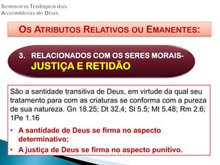 OS ATRIBUTOS RELATIVOS OU EMANENTES:
3. RELACIONADOS COM OS SERES MORAIS-
JUSTIÇA E RETIDÃO
São a santidade transitiva de Deus, em virtude da qual seu
tratamento para com as criaturas se conforma com a pureza
de sua natureza. Gn 18.25; Dt 32.4; Sl 5.5; Mt 5.48; Rm 2.6;
1Pe 1.16
• A santidade de Deus se firma no aspecto
determinativo;
• A justiça de Deus se firma no aspecto punitivo.
 