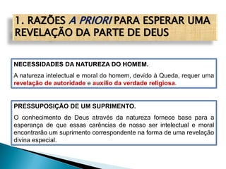 1. RAZÕES A PRIORI PARA ESPERAR UMA
REVELAÇÃO DA PARTE DE DEUS
NECESSIDADES DA NATUREZA DO HOMEM.
A natureza intelectual e moral do homem, devido à Queda, requer uma
revelação de autoridade e auxílio da verdade religiosa.
PRESSUPOSIÇÃO DE UM SUPRIMENTO.
O conhecimento de Deus através da natureza fornece base para a
esperança de que essas carências de nosso ser intelectual e moral
encontrarão um suprimento correspondente na forma de uma revelação
divina especial.
 