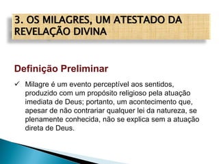 3. OS MILAGRES, UM ATESTADO DA
REVELAÇÃO DIVINA
Definição Preliminar
 Milagre é um evento perceptível aos sentidos,
produzido com um propósito religioso pela atuação
imediata de Deus; portanto, um acontecimento que,
apesar de não contrariar qualquer lei da natureza, se
plenamente conhecida, não se explica sem a atuação
direta de Deus.
 