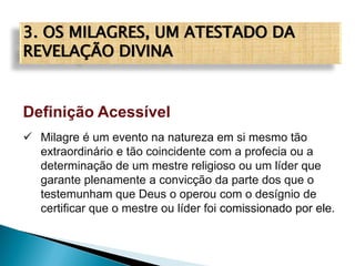 3. OS MILAGRES, UM ATESTADO DA
REVELAÇÃO DIVINA
Definição Acessível
 Milagre é um evento na natureza em si mesmo tão
extraordinário e tão coincidente com a profecia ou a
determinação de um mestre religioso ou um líder que
garante plenamente a convicção da parte dos que o
testemunham que Deus o operou com o desígnio de
certificar que o mestre ou líder foi comissionado por ele.
 