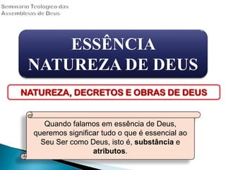 ESSÊNCIA
NATUREZA DE DEUS
NATUREZA, DECRETOS E OBRAS DE DEUS
Quando falamos em essência de Deus,
queremos significar tudo o que é essencial ao
Seu Ser como Deus, isto é, substância e
atributos.
 