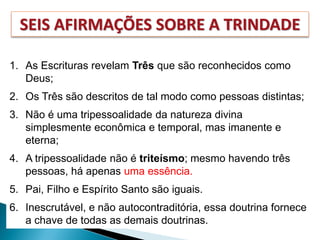 SEIS AFIRMAÇÕES SOBRE A TRINDADE
1. As Escrituras revelam Três que são reconhecidos como
Deus;
2. Os Três são descritos de tal modo como pessoas distintas;
3. Não é uma tripessoalidade da natureza divina
simplesmente econômica e temporal, mas imanente e
eterna;
4. A tripessoalidade não é triteísmo; mesmo havendo três
pessoas, há apenas uma essência.
5. Pai, Filho e Espírito Santo são iguais.
6. Inescrutável, e não autocontraditória, essa doutrina fornece
a chave de todas as demais doutrinas.
 