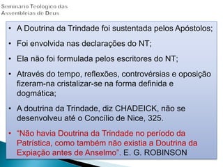 • A Doutrina da Trindade foi sustentada pelos Apóstolos;
• Foi envolvida nas declarações do NT;
• Ela não foi formulada pelos escritores do NT;
• Através do tempo, reflexões, controvérsias e oposição
fizeram-na cristalizar-se na forma definida e
dogmática;
• A doutrina da Trindade, diz CHADEICK, não se
desenvolveu até o Concílio de Nice, 325.
• “Não havia Doutrina da Trindade no período da
Patrística, como também não existia a Doutrina da
Expiação antes de Anselmo”. E. G. ROBINSON
 