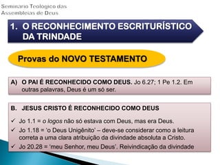A) O PAI É RECONHECIDO COMO DEUS. Jo 6.27; 1 Pe 1.2. Em
outras palavras, Deus é um só ser.
1. O RECONHECIMENTO ESCRITURÍSTICO
DA TRINDADE
Provas do NOVO TESTAMENTO
B. JESUS CRISTO É RECONHECIDO COMO DEUS
 Jo 1.1 = o logos não só estava com Deus, mas era Deus.
 Jo 1.18 = „o Deus Unigênito‟ – deve-se considerar como a leitura
correta a uma clara atribuição da divindade absoluta a Cristo.
 Jo 20.28 = „meu Senhor, meu Deus‟. Reivindicação da divindade
 