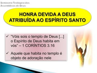  “Vóis sois o templo de Deus [...]
o Espírito de Deus habita em
vós” – 1 CORÍNTIOS 3.16
 Aquele que habita no templo é
objeto de adoração nele
HONRA DEVIDA A DEUS
ATRIBUÍDA AO ESPÍRITO SANTO
 