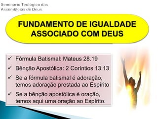  Fórmula Batismal: Mateus 28.19
 Bênção Apostólica: 2 Coríntios 13.13
 Se a fórmula batismal é adoração,
temos adoração prestada ao Espírito
 Se a bênção apostólica é oração,
temos aqui uma oração ao Espírito.
FUNDAMENTO DE IGUALDADE
ASSOCIADO COM DEUS
 