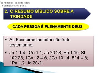 2. O RESUMO BÍBLICO SOBRE A
TRINDADE
CADA PESSOA É PLENAMENTE DEUS
 As Escrituras também dão farto
testemunho.
 Jo 1.1-4 , Gn 1.1; Jo 20.28; Hb 1.10, Sl
102.25; 1Co 12.4-6; 2Co 13.14; Ef 4.4-6;
1Pe 1.2; Jd 20-21
 