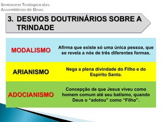 3. DESVIOS DOUTRINÁRIOS SOBRE A
TRINDADE
MODALISMO
Afirma que existe só uma única pessoa, que
se revela a nós de três diferentes formas.
ARIANISMO
Nega a plena divindade do Filho e do
Espírito Santo.
ADOCIANISMO
Concepção de que Jesus viveu como
homem comum até seu batismo, quando
Deus o “adotou” como “Filho”.
 