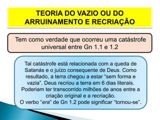 Tem como verdade que ocorreu uma catástrofe
universal entre Gn 1.1 e 1.2
Tal catástrofe está relacionada com a queda de
Satanás e o juízo consequente de Deus. Como
resultado, a terra chegou a estar “sem forma e
vazia”. Deus recriou a terra em 6 dias literais.
Poderiam ter transcorrido milhões de anos entre a
criação original e a recriação.
O verbo “era” de Gn 1.2 pode significar “tornou-se”.
 