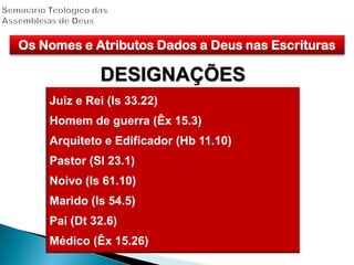 Os Nomes e Atributos Dados a Deus nas Escrituras
DESIGNAÇÕES
Juiz e Rei (Is 33.22)
Homem de guerra (Êx 15.3)
Arquiteto e Edificador (Hb 11.10)
Pastor (Sl 23.1)
Noivo (Is 61.10)
Marido (Is 54.5)
Pai (Dt 32.6)
Médico (Êx 15.26)
 