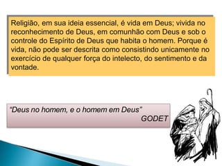 Religião, em sua ideia essencial, é vida em Deus; vivida no
reconhecimento de Deus, em comunhão com Deus e sob o
controle do Espírito de Deus que habita o homem. Porque é
vida, não pode ser descrita como consistindo unicamente no
exercício de qualquer força do intelecto, do sentimento e da
vontade.
“Deus no homem, e o homem em Deus”
GODET
 