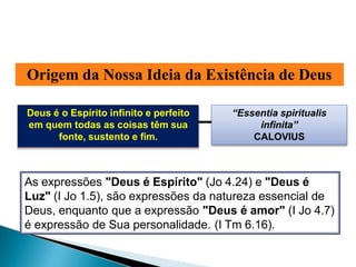 Origem da Nossa Ideia da Existência de Deus
Deus é o Espírito infinito e perfeito
em quem todas as coisas têm sua
fonte, sustento e fim.
“Essentia spiritualis
infinita”
CALOVIUS
As expressões "Deus é Espírito" (Jo 4.24) e "Deus é
Luz" (I Jo 1.5), são expressões da natureza essencial de
Deus, enquanto que a expressão "Deus é amor" (I Jo 4.7)
é expressão de Sua personalidade. (I Tm 6.16).
 